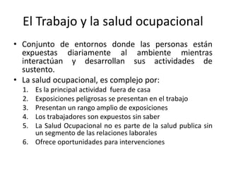 El Trabajo y la salud ocupacional
• Conjunto de entornos donde las personas están
expuestas diariamente al ambiente mientras
interactúan y desarrollan sus actividades de
sustento.
• La salud ocupacional, es complejo por:
1. Es la principal actividad fuera de casa
2. Exposiciones peligrosas se presentan en el trabajo
3. Presentan un rango amplio de exposiciones
4. Los trabajadores son expuestos sin saber
5. La Salud Ocupacional no es parte de la salud publica sin
un segmento de las relaciones laborales
6. Ofrece oportunidades para intervenciones
 