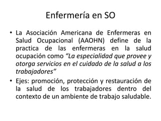 Enfermería en SO
• La Asociación Americana de Enfermeras en
Salud Ocupacional (AAOHN) define de la
practica de las enfermeras en la salud
ocupación como “La especialidad que provee y
otorga servicios en el cuidado de la salud a los
trabajadores”
• Ejes: promoción, protección y restauración de
la salud de los trabajadores dentro del
contexto de un ambiente de trabajo saludable.
 