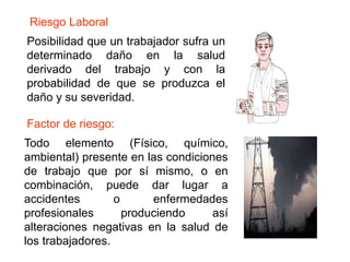 Posibilidad que un trabajador sufra un
determinado daño en la salud
derivado del trabajo y con la
probabilidad de que se produzca el
daño y su severidad.
Todo elemento (Físico, químico,
ambiental) presente en las condiciones
de trabajo que por sí mismo, o en
combinación, puede dar lugar a
accidentes o enfermedades
profesionales produciendo así
alteraciones negativas en la salud de
los trabajadores.
Riesgo Laboral
Factor de riesgo:
 