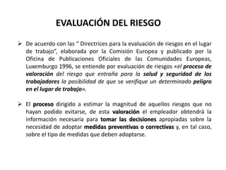 EVALUACIÓN DEL RIESGO
 De acuerdo con las “ Directrices para la evaluación de riesgos en el lugar
de trabajo”, elaborada por la Comisión Europea y publicado por la
Oficina de Publicaciones Oficiales de las Comunidades Europeas,
Luxemburgo 1996, se entiende por evaluación de riesgos «el proceso de
valoración del riesgo que entraña para la salud y seguridad de los
trabajadores la posibilidad de que se verifique un determinado peligro
en el lugar de trabajo».
 El proceso dirigido a estimar la magnitud de aquellos riesgos que no
hayan podido evitarse, de esta valoración el empleador obtendrá la
información necesaria para tomar las decisiones apropiadas sobre la
necesidad de adoptar medidas preventivas o correctivas y, en tal caso,
sobre el tipo de medidas que deben adoptarse.
 