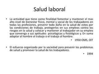Salud laboral
• La actividad que tiene como finalidad fomentar y mantener el mas
alto nivel de bienestar físico, mental y social de los trabajadores en
todas las profesiones, prevenir todo daño en la salud de estos por
las condiciones de trabajo, protegerlos en sus empleos contra los
riesgos en la salud y colocar y mantener al trabajador en su empleo
que convenga a sus aptitudes psicológicas y fisiológicas y. En suma
adaptar al hombre al trabajo o el trabajo al hombre.
• 1950 OMS, OIT
• El esfuerzo organizado por la sociedad para prevenir los problemas
de salud y promover la salud de los trabajadores.
• 1994
 