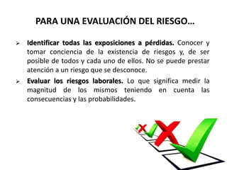 PARA UNA EVALUACIÓN DEL RIESGO…
 Identificar todas las exposiciones a pérdidas. Conocer y
tomar conciencia de la existencia de riesgos y, de ser
posible de todos y cada uno de ellos. No se puede prestar
atención a un riesgo que se desconoce.
 Evaluar los riesgos laborales. Lo que significa medir la
magnitud de los mismos teniendo en cuenta las
consecuencias y las probabilidades.
 