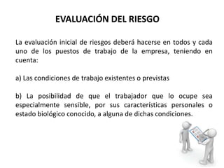 La evaluación inicial de riesgos deberá hacerse en todos y cada
uno de los puestos de trabajo de la empresa, teniendo en
cuenta:
a) Las condiciones de trabajo existentes o previstas
b) La posibilidad de que el trabajador que lo ocupe sea
especialmente sensible, por sus características personales o
estado biológico conocido, a alguna de dichas condiciones.
EVALUACIÓN DEL RIESGO
 