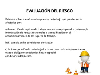 Deberán volver a evaluarse los puestos de trabajo que puedan verse
afectados por:
a) La elección de equipos de trabajo, sustancias o preparados químicos, la
introducción de nuevas tecnologías a la modificación en el
acondicionamiento de los lugares de trabajo.
b) El cambio en las condiciones de trabajo
c) La incorporación de un trabajador cuyas características personales o
estado biológico conocido los hagan especialmente sensible a las
condiciones del puesto.
EVALUACIÓN DEL RIESGO
 