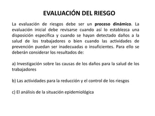 La evaluación de riesgos debe ser un proceso dinámico. La
evaluación inicial debe revisarse cuando así lo establezca una
disposición específica y cuando se hayan detectado daños a la
salud de los trabajadores o bien cuando las actividades de
prevención puedan ser inadecuadas o insuficientes. Para ello se
deberán considerar los resultados de:
a) Investigación sobre las causas de los daños para la salud de los
trabajadores
b) Las actividades para la reducción y el control de los riesgos
c) El análisis de la situación epidemiológica
EVALUACIÓN DEL RIESGO
 
