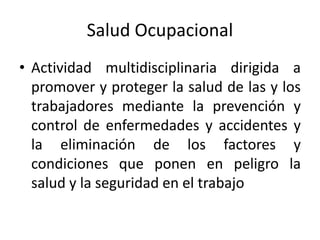 Salud Ocupacional
• Actividad multidisciplinaria dirigida a
promover y proteger la salud de las y los
trabajadores mediante la prevención y
control de enfermedades y accidentes y
la eliminación de los factores y
condiciones que ponen en peligro la
salud y la seguridad en el trabajo
 