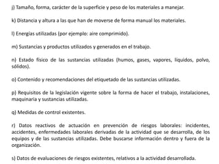 j) Tamaño, forma, carácter de la superficie y peso de los materiales a manejar.
k) Distancia y altura a las que han de moverse de forma manual los materiales.
l) Energías utilizadas (por ejemplo: aire comprimido).
m) Sustancias y productos utilizados y generados en el trabajo.
n) Estado físico de las sustancias utilizadas (humos, gases, vapores, líquidos, polvo,
sólidos).
o) Contenido y recomendaciones del etiquetado de las sustancias utilizadas.
p) Requisitos de la legislación vigente sobre la forma de hacer el trabajo, instalaciones,
maquinaria y sustancias utilizadas.
q) Medidas de control existentes.
r) Datos reactivos de actuación en prevención de riesgos laborales: incidentes,
accidentes, enfermedades laborales derivadas de la actividad que se desarrolla, de los
equipos y de las sustancias utilizadas. Debe buscarse información dentro y fuera de la
organización.
s) Datos de evaluaciones de riesgos existentes, relativos a la actividad desarrollada.
 