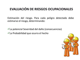 EVALUACIÓN DE RIESGOS OCUPACIONALES
Estimación del riesgo. Para cada peligro detectado debe
estimarse el riesgo, determinando:
La potencial Severidad del daño (consecuencias)
La Probabilidad que ocurra el hecho
 