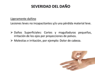 SEVERIDAD DEL DAÑO
Ligeramente dañino
Lesiones leves no incapacitantes y/o una pérdida material leve.
 Daños Superficiales: Cortes y magulladuras pequeñas,
irritación de los ojos por proyecciones de polvos.
 Molestias e irritación, por ejemplo: Dolor de cabeza.
 