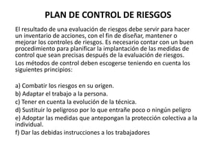 PLAN DE CONTROL DE RIESGOS
El resultado de una evaluación de riesgos debe servir para hacer
un inventario de acciones, con el fin de diseñar, mantener o
mejorar los controles de riesgos. Es necesario contar con un buen
procedimiento para planificar la implantación de las medidas de
control que sean precisas después de la evaluación de riesgos.
Los métodos de control deben escogerse teniendo en cuenta los
siguientes principios:
a) Combatir los riesgos en su origen.
b) Adaptar el trabajo a la persona.
c) Tener en cuenta la evolución de la técnica.
d) Sustituir lo peligroso por lo que entrañe poco o ningún peligro
e) Adoptar las medidas que antepongan la protección colectiva a la
individual.
f) Dar las debidas instrucciones a los trabajadores
 