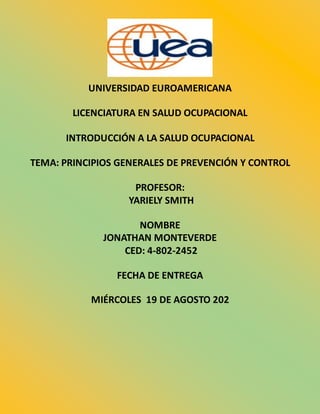 UNIVERSIDAD EUROAMERICANA
LICENCIATURA EN SALUD OCUPACIONAL
INTRODUCCIÓN A LA SALUD OCUPACIONAL
TEMA: PRINCIPIOS GENERALES DE PREVENCIÓN Y CONTROL
PROFESOR:
YARIELY SMITH
NOMBRE
JONATHAN MONTEVERDE
CED: 4-802-2452
FECHA DE ENTREGA
MIÉRCOLES 19 DE AGOSTO 202
 