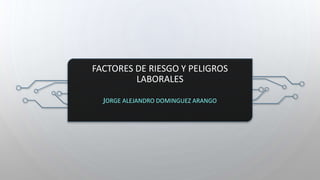 FACTORES DE RIESGO Y PELIGROS
LABORALES
JORGE ALEJANDRO DOMINGUEZ ARANGO
 