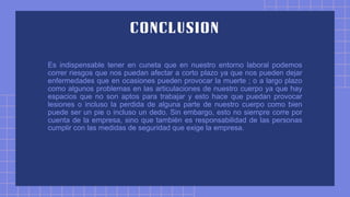 Es indispensable tener en cuneta que en nuestro entorno laboral podemos
correr riesgos que nos puedan afectar a corto plazo ya que nos pueden dejar
enfermedades que en ocasiones pueden provocar la muerte ; o a largo plazo
como algunos problemas en las articulaciones de nuestro cuerpo ya que hay
espacios que no son aptos para trabajar y esto hace que puedan provocar
lesiones o incluso la perdida de alguna parte de nuestro cuerpo como bien
puede ser un pie o incluso un dedo. Sin embargo, esto no siempre corre por
cuenta de la empresa, sino que también es responsabilidad de las personas
cumplir con las medidas de seguridad que exige la empresa.
 