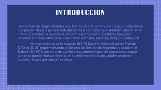 Los factores de riesgo laborales son, bien lo dice el nombre, los riesgos o situaciones
que pueden llegar a generar enfermedades o accidentes que terminan afectando al
individuo o incluso a quienes se encuentran en su entorno laboral, bien sean
personas o incluso otros seres vivos como animales, insectos, hongos, plantas, etc.
Por esta razón se da la creación del “El Decreto único del sector Trabajo
1072 de 2015” implementando el Sistema de Gestión de Seguridad y Salud en el
Trabajo (SG-SST), con el fin de que los trabajadores hagan un proceso por etapas
donde se puedan buscar mejoras en su entorno de trabajo y poder gestionar
posibles riesgos que afecten la salud.
 