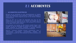 • ACCIDENTES ELESTRICOS
Muchos de los accidentes se dan frecuentemente en lugares
donde las instalaciones como aparatos o cables son antiguos lo
cual lo hace ser menos seguros ya que no han tenido el debido
mantenimiento.
Otros se dan por la falta de seguridad que hay en las
instalaciones y se producen al no revisar los riesgos que se
corren al manipular algún elemento o bien porque en el entorno
no hay algún aviso que lo indique.
Los contactos con fuentes de alta tensión pueden llegar a ser
mortales ya que las descargas de energía son muy altas y esto
puede ocasionar la muerte inmediata o provocar lesiones
internas que con el tiempo podrían provocar problemas.
Algunos síntomas mortales incluyen quemaduras, dolor y
contracciones musculares, convulsiones, pérdida del
conocimiento y puede ser difícil detectar los latidos cardíacos y la
respiración.
 