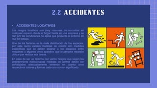 • ACCIDENTES LOCATIVOS
Los riesgos locativos son muy comunes de encontrar en
cualquier espacio desde el hogar hasta en una empresa y se
dan por las condiciones no aptas que presenta el entorno en
que se trabaja.
Uno de los factores es la mala distribución de los espacios,
por esta razón existen medidas de control con medidas
especificas que se deben asignar a los espacios entre
maquinas y algunos otros aparatos que la persona necesite
utilizar par realizar sus tareas.
En caso de ser un entorno con varios riesgos que según las
anteriormente mencionadas medidas de control deben ser
señalizados adecuadamente teniendo en cuanta unos
respectivos colores y formas cada uno con un significado.
 