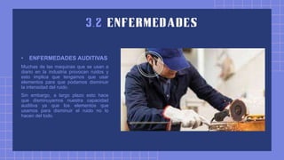 • ENFERMEDADES AUDITIVAS
Muchas de las maquinas que se usan a
diario en la industria provocan ruidos y
esto implica que tengamos que usar
elementos para que podamos disminuir
la intensidad del ruido.
Sin embargo, a largo plazo esto hace
que disminuyamos nuestra capacidad
auditiva ya que los elementos que
usamos para disminuir el ruido no lo
hacen del todo.
 