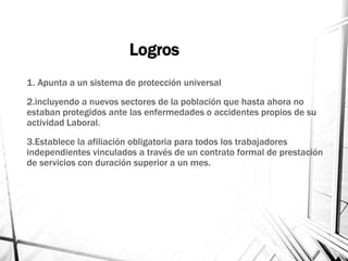 Logros
1. Apunta a un sistema de protección universal
2.incluyendo a nuevos sectores de la población que hasta ahora no
estaban protegidos ante las enfermedades o accidentes propios de su
actividad Laboral.
3.Establece la afiliación obligatoria para todos los trabajadores
independientes vinculados a través de un contrato formal de prestación
de servicios con duración superior a un mes.
 