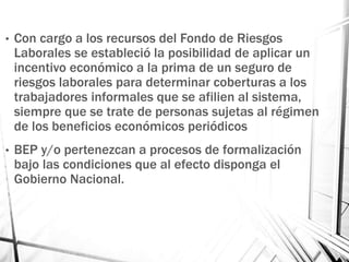 • Con cargo a los recursos del Fondo de Riesgos
Laborales se estableció la posibilidad de aplicar un
incentivo económico a la prima de un seguro de
riesgos laborales para determinar coberturas a los
trabajadores informales que se afilien al sistema,
siempre que se trate de personas sujetas al régimen
de los beneficios económicos periódicos
• BEP y/o pertenezcan a procesos de formalización
bajo las condiciones que al efecto disponga el
Gobierno Nacional.
 
