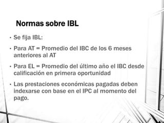 Normas sobre IBL
• Se fija IBL:
• Para AT = Promedio del IBC de los 6 meses
anteriores al AT
• Para EL = Promedio del último año el IBC desde
calificación en primera oportunidad
• Las prestaciones económicas pagadas deben
indexarse con base en el IPC al momento del
pago.
 