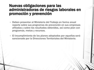 Nuevas obligaciones para las
administradoras de riesgos laborales en
promoción y prevención
• Deben presentar al Ministerio del Trabajo en forma anual
reporte sobre sus programas de prevención en sus empresas
afiliadas y sobre los resultados obtenidos, así como plan con
programas, metas y recursos.
• El incumplimiento de los planes adoptados por aquellas será
sancionado por la Direcciones Territoriales del Ministerio.
 