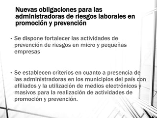 Nuevas obligaciones para las
administradoras de riesgos laborales en
promoción y prevención
• Se dispone fortalecer las actividades de
prevención de riesgos en micro y pequeñas
empresas
• Se establecen criterios en cuanto a presencia de
las administradoras en los municipios del país con
afiliados y la utilización de medios electrónicos y
masivos para la realización de actividades de
promoción y prevención.
 