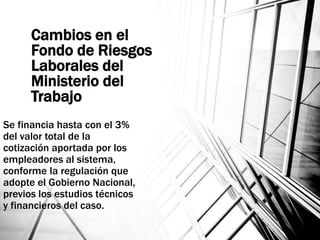 Cambios en el
Fondo de Riesgos
Laborales del
Ministerio del
Trabajo
Se financia hasta con el 3%
del valor total de la
cotización aportada por los
empleadores al sistema,
conforme la regulación que
adopte el Gobierno Nacional,
previos los estudios técnicos
y financieros del caso.
 