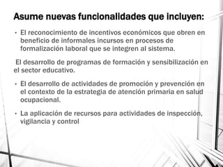 Asume nuevas funcionalidades que incluyen:
• El reconocimiento de incentivos económicos que obren en
beneficio de informales incursos en procesos de
formalización laboral que se integren al sistema.
El desarrollo de programas de formación y sensibilización en
el sector educativo.
• El desarrollo de actividades de promoción y prevención en
el contexto de la estrategia de atención primaria en salud
ocupacional.
• La aplicación de recursos para actividades de inspección,
vigilancia y control
 