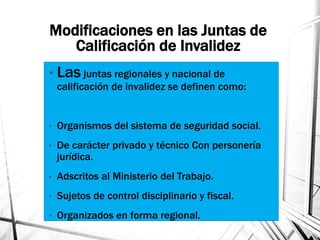 Modificaciones en las Juntas de
Calificación de Invalidez
• Las juntas regionales y nacional de
calificación de invalidez se definen como:
• Organismos del sistema de seguridad social.
• De carácter privado y técnico Con personería
jurídica.
• Adscritos al Ministerio del Trabajo.
• Sujetos de control disciplinario y fiscal.
• Organizados en forma regional.
 