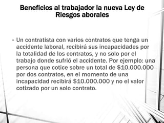 Beneficios al trabajador la nueva Ley de
Riesgos aborales
• Un contratista con varios contratos que tenga un
accidente laboral, recibirá sus incapacidades por
la totalidad de los contratos, y no solo por el
trabajo donde sufrió el accidente. Por ejemplo: una
persona que cotice sobre un total de $10.000.000
por dos contratos, en el momento de una
incapacidad recibirá $10.000.000 y no el valor
cotizado por un solo contrato.
 