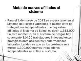 Meta de nuevos afiliados al
sistema
• Para el 1 de marzo de 2013 se espera tener en el
Sistema de Riesgos Laborales la misma cifra de
trabajadores independientes que hoy están
afiliados al Sistema de Salud, es decir, 1.511.000.
En este momento, en el sistema de riesgos hay
solamente 314.00 trabajadores independientes
protegidos ante accidentes y enfermedades
laborales. La idea es que en los próximos seis
meses 1.300.000 nuevos trabajadores
independientes se afilien al sistema.
 