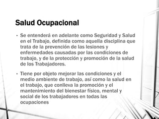 Salud Ocupacional
• Se entenderá en adelante como Seguridad y Salud
en el Trabajo, definida como aquella disciplina que
trata de la prevención de las lesiones y
enfermedades causadas por las condiciones de
trabajo, y de la protección y promoción de la salud
de los Trabajadores.
• Tiene por objeto mejorar las condiciones y el
medio ambiente de trabajo, así como la salud en
el trabajo, que conlleva la promoción y el
mantenimiento del bienestar físico, mental y
social de los trabajadores en todas las
ocupaciones
 
