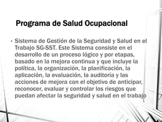 Programa de Salud Ocupacional
• Sistema de Gestión de la Seguridad y Salud en el
Trabajo SG-SST. Este Sistema consiste en el
desarrollo de un proceso lógico y por etapas,
basado en la mejora continua y que incluye la
política, la organización, la planificación, la
aplicación, la evaluación, la auditoría y las
acciones de mejora con el objetivo de anticipar,
reconocer, evaluar y controlar los riesgos que
puedan afectar la seguridad y salud en el trabajo
 