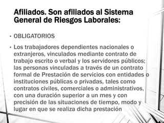 Afiliados. Son afiliados al Sistema
General de Riesgos Laborales:
• OBLIGATORIOS
• Los trabajadores dependientes nacionales o
extranjeros, vinculados mediante contrato de
trabajo escrito o verbal y los servidores públicos;
las personas vinculadas a través de un contrato
formal de Prestación de servicios con entidades o
instituciones públicas o privadas, tales como
contratos civiles, comerciales o administrativos,
con una duración superior a un mes y con
precisión de las situaciones de tiempo, modo y
lugar en que se realiza dicha prestación
 