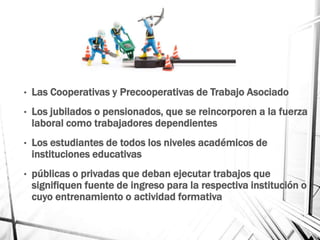 • Las Cooperativas y Precooperativas de Trabajo Asociado
• Los jubilados o pensionados, que se reincorporen a la fuerza
laboral como trabajadores dependientes
• Los estudiantes de todos los niveles académicos de
instituciones educativas
• públicas o privadas que deban ejecutar trabajos que
signifiquen fuente de ingreso para la respectiva institución o
cuyo entrenamiento o actividad formativa
 