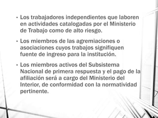 • Los trabajadores independientes que laboren
en actividades catalogadas por el Ministerio
de Trabajo como de alto riesgo.
• Los miembros de las agremiaciones o
asociaciones cuyos trabajos signifiquen
fuente de ingreso para la institución.
• Los miembros activos del Subsistema
Nacional de primera respuesta y el pago de la
afiliación será a cargo del Ministerio del
Interior, de conformidad con la normatividad
pertinente.
 