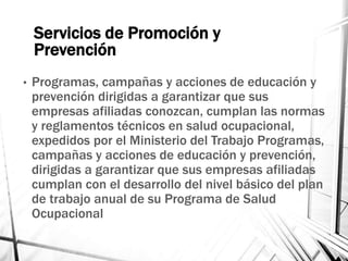 Servicios de Promoción y
Prevención
• Programas, campañas y acciones de educación y
prevención dirigidas a garantizar que sus
empresas afiliadas conozcan, cumplan las normas
y reglamentos técnicos en salud ocupacional,
expedidos por el Ministerio del Trabajo Programas,
campañas y acciones de educación y prevención,
dirigidas a garantizar que sus empresas afiliadas
cumplan con el desarrollo del nivel básico del plan
de trabajo anual de su Programa de Salud
Ocupacional
 