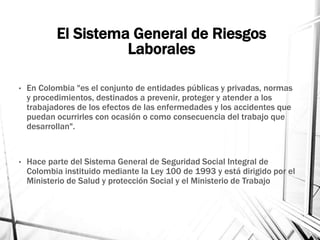 El Sistema General de Riesgos
Laborales
• En Colombia "es el conjunto de entidades públicas y privadas, normas
y procedimientos, destinados a prevenir, proteger y atender a los
trabajadores de los efectos de las enfermedades y los accidentes que
puedan ocurrirles con ocasión o como consecuencia del trabajo que
desarrollan".
• Hace parte del Sistema General de Seguridad Social Integral de
Colombia instituido mediante la Ley 100 de 1993 y está dirigido por el
Ministerio de Salud y protección Social y el Ministerio de Trabajo
 