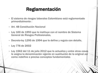 Reglamentación
• El sistema de riesgos laborales Colombiano está reglamentado
primordialmente :
• Art. 48 Constitución Nacional
• Ley 100 de 1993 que lo instituye con el nombre de Sistema
General de Riesgos Profesionales,
• Decreto-ley 1295 de 1994 que lo define y regula con detalle,
• Ley 776 de 2002
• Ley 1562 del 11 de julio 2012 que lo actualiza y entre otras cosas
le asigna la denominación vigente en sustitución de la original así
como redefine o precisa conceptos fundamentales
 