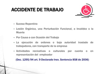 ACCIDENTE DE TRABAJO
• Suceso Repentino
• Lesión Orgánica, una Perturbación Funcional, a Invalidez o la
Muerte
• Por Causa o con Ocasión del Trabajo
• La ejecución de ordenes o bajo autoridad traslado de
trabajadores, con transporte de la empresa
• Actividades recreativas o culturales por cuenta o en
representación del empleador
(Dec. 1295/94 art. 9 Declarado Inex. Sentencia 858 de 2006)
 