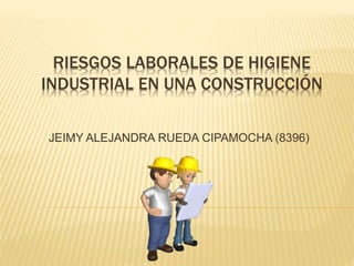 RIESGOS LABORALES DE HIGIENE
INDUSTRIAL EN UNA CONSTRUCCIÓN
JEIMY ALEJANDRA RUEDA CIPAMOCHA (8396)
 