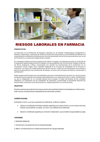 RIESGOS LABORALES EN FARMACIA
PRESENTACIÓN.
La formación en la Prevención de Riesgos Laborales es de carácter multidisciplinar, dirigiéndose a
titulados, diplomados y personal de todas las ramas del conocimiento, con la finalidad de obtener una
especialización profesional suficiente para el correcto desempeño de las funciones preventivas que la Ley
de Prevención y su desarrollo reglamentario regulan.
Es importante matizar que estos programas formativos no exigen una experiencia previa en el ámbito de
la seguridad,higiene yergonomía en el trabajo,sino que pretenden dar una formación integral al técnico,
de forma progresiva y eficaz, comenzando por asentar los fundamentos de la prevención en su
concepción social y legal, como actividad integrada en el conjunto de actividades de la empresa o
institución y en todos los niveles jerárquicos de las mismas, a partir de una planificación que incluya la
técnica, la organización y las condiciones de trabajo, en base a los principios de eficacia, coordinación y
participación.
Estos programas formativos han sido diseñados para que el estudiante domine todos los conocimientos
necesarios que le capaciten para realizar adecuadamente y con garantía de éxito su labor, facilitándole a
su vez su integración en un mercado laboral único europeo. A través del estudio de las unidades
didácticas y la realización de las actividades de evaluación y aprendizaje, el estudiante adquiere las
herramientas necesarias para desempeñar su trabajo aplicando sus conocimientos.
OBJETIVOS
Diseñar sistemas de prevención de riesgos dentro de la actividad profesional realizada por médicos para
evitar futuras complicaciones indeseadas dentro del ámbito sanitario.
ACREDITACIONES.
Al finalizar el curso, y una vez superados los exámenes, el Alumno obtiene:
 Diploma y Certificado de Profesionalidad,expedidos por nuestro Centro,con el número de horas
lectivas y de prácticas cursadas, así como las calificaciones obtenidas.
 Diploma /Certificado expedido por el Centro Colaborador que acreditan la especialidad cursada.
CONTENIDO
I. RIESGOS BASICOS.
1. Introducción a la prevención de los riesgos laborales.
2. Marco normativo básico en materia de prevención de riesgos laborales.
 