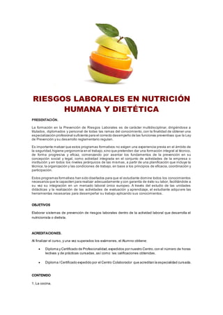 RIESGOS LABORALES EN NUTRICIÓN
HUMANA Y DIETÉTICA
PRESENTACIÓN.
La formación en la Prevención de Riesgos Laborales es de carácter multidisciplinar, dirigiéndose a
titulados, diplomados y personal de todas las ramas del conocimiento, con la finalidad de obtener una
especialización profesional suficiente para el correcto desempeño de las funciones preventivas que la Ley
de Prevención y su desarrollo reglamentario regulan.
Es importante matizar que estos programas formativos no exigen una experiencia previa en el ámbito de
la seguridad,higiene yergonomía en el trabajo,sino que pretenden dar una formación integral al técnico,
de forma progresiva y eficaz, comenzando por asentar los fundamentos de la prevención en su
concepción social y legal, como actividad integrada en el conjunto de actividades de la empresa o
institución y en todos los niveles jerárquicos de las mismas, a partir de una planificación que incluya la
técnica, la organización y las condiciones de trabajo, en base a los principios de eficacia, coordinación y
participación.
Estos programas formativos han sido diseñados para que el estudiante domine todos los conocimientos
necesarios que le capaciten para realizar adecuadamente y con garantía de éxito su labor, facilitándole a
su vez su integración en un mercado laboral único europeo. A través del estudio de las unidades
didácticas y la realización de las actividades de evaluación y aprendizaje, el estudiante adqui ere las
herramientas necesarias para desempeñar su trabajo aplicando sus conocimientos.
OBJETIVOS
Elaborar sistemas de prevención de riesgos laborales dentro de la actividad laboral que desarrolla el
nutricionista o dietista.
ACREDITACIONES.
Al finalizar el curso, y una vez superados los exámenes, el Alumno obtiene:
 Diploma y Certificado de Profesionalidad,expedidos por nuestro Centro,con el número de horas
lectivas y de prácticas cursadas, así como las calificaciones obtenidas.
 Diploma /Certificado expedido por el Centro Colaborador que acreditan la especialidad cursada.
CONTENIDO
1. La cocina.
 