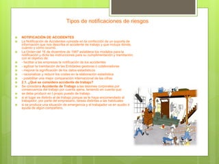 Tipos de notificaciones de riesgos
 NOTIFICACIÓN DE ACCIDENTES
 La Notificación de Accidentes consiste en la confección de un soporte de
información que nos describa el accidente de trabajo y que incluya dónde,
cuándo y cómo ocurrió.
 La Orden del 16 de diciembre de 1987 establece los modelos para la
notificación y dicta las instrucciones para su cumplimentación y tramitación,
con el objetivo de:
 - facilitar a las empresas la notificación de los accidentes
 - agilizar la tramitación de las Entidades gestoras ó colaboradoras
 - mejorar la significación de los datos estadísticos
 - racionalizar y reducir los costes en la elaboración estadística
 - posibilitar una mejor comparación internacional de las cifras
 2.1. ¿Qué se considera accidente de trabajo?
 Se considera Accidente de Trabajo a las lesiones corporales por
consecuencia del trabajo por cuenta ajena, teniendo en cuenta que:
 se debe producir en l propio puesto de trabajo .
 si el lugar es distinto al de trabajo porque se le haya encomendado al
trabajador, por parte del empresario, tareas distintas a las habituales
 si se produce una situación de emergencia y el trabajador va en auxilio ó
ayuda de algún compañero.
 