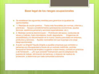 Base legal de los riesgos ocupacionales
 Se establecen las siguientes medidas para garantizar la igualdad de
oportunidades:
 1. Medidas de acción positiva Tratos más favorables (en normas, criterios y
prácticas). Apoyos complementarios (prestaciones económicas, ayudas
técnicas, asistencia personal y servicios especializados, etc.).
 2. Medidas contra la discriminación Prohibición del acoso: conductas de
abuso y maltrato, trato intimidatorio, hostil, degradante... Exigencias de
accesibilidad y no discriminación en lo nuevo: diseño para todos en entornos,
productos y servicios. Ajustes razonables (sin que suponga una carga
desproporcionada)
 A quién va dirigida? Ayuda dirigida a aquellas empresas que contraten a
personas con discapacidad a través de un contrato indefinido, contrato
temporal en fomento de empleo o superior a doce meses, contrato en prácticas
o de formación. ¿En qué consiste? Subvención para la adaptación de
puestos de trabajo, eliminación de barreras, o dotación de medios de
protección, a determinar por cada comunidad autónoma.
 