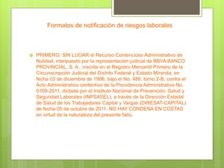 Formatos de notificación de riesgos laborales
 PRIMERO: SIN LUGAR el Recurso Contencioso Administrativo de
Nulidad, interpuesto por la representación judicial de BBVA BANCO
PROVINCIAL, S. A., inscrita en el Registro Mercantil Primero de la
Circunscripción Judicial del Distrito Federal y Estado Miranda, en
fecha 03 de diciembre de 1996, bajo el No. 488, tomo 2-B, contra el
Acto Administrativo contentivo de la Providencia Administrativa No.
0109-2011, dictada por el Instituto Nacional de Prevención, Salud y
Seguridad Laborales (INPSASEL), a través de la Dirección Estadal
de Salud de los Trabajadores Capital y Vargas (DIRESAT-CAPITAL)
de fecha 05 de octubre de 2011. NO HAY CONDENA EN COSTAS
en virtud de la naturaleza del presente fallo.
 