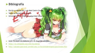  Bibliografía
 Escrito y editado por: Luis Abel Castro Clavijo.
 Todos los Derechos reservados
 Universidad ECCI, Higiene y seguridad industrial
 GUÍA TÉCNICA COLOMBIANA GTC 45 (Segunda edición)
 https://es.wikipedia.org/wiki/Accidente
 http://saludocupacional.univalle.edu.co/factoresderiesgoocupacionales.htm
 
