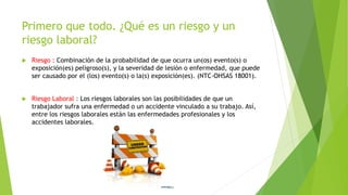 Primero que todo. ¿Qué es un riesgo y un
riesgo laboral?
 Riesgo : Combinación de la probabilidad de que ocurra un(os) evento(s) o
exposición(es) peligroso(s), y la severidad de lesión o enfermedad, que puede
ser causado por el (los) evento(s) o la(s) exposición(es). (NTC-OHSAS 18001).
 Riesgo Laboral : Los riesgos laborales son las posibilidades de que un
trabajador sufra una enfermedad o un accidente vinculado a su trabajo. Así,
entre los riesgos laborales están las enfermedades profesionales y los
accidentes laborales.
 