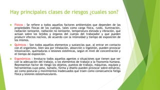 Hay principales clases de riesgos ¿cuales son?
 Físicos : Se refiere a todos aquellos factores ambientales que dependen de las
propiedades físicas de los cuerpos, tales como carga física, ruido, iluminación,
radiación ionizante, radiación no ionizante, temperatura elevada y vibración, que
actúan sobre los tejidos y órganos del cuerpo del trabajador y que pueden
producir efectos nocivos, de acuerdo con la intensidad y tiempo de exposición de
los mismos.
 Químicos : Son todos aquellos elementos y sustancias que, al entrar en contacto
con el organismo, bien sea por inhalación, absorción o ingestión, pueden provocar
intoxicación, quemaduras o lesiones sistémicas, según el nivel de concentración y
el tiempo de exposición.
 Ergonómicos : Involucra todos aquellos agentes o situaciones que tienen que ver
con la adecuación del trabajo, o los elementos de trabajo a la fisonomía humana.
Representan factor de riesgo los objetos, puestos de trabajo, máquinas, equipos y
herramientas cuyo peso, tamaño, forma y diseño pueden provocar sobre-esfuerzo,
así como posturas y movimientos inadecuados que traen como consecuencia fatiga
física y lesiones osteomusculares.
 