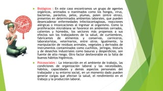  Biológicos : En este caso encontramos un grupo de agentes
orgánicos, animados o inanimados como los hongos, virus,
bacterias, parásitos, pelos, plumas, polen (entre otros),
presentes en determinados ambientes laborales, que pueden
desencadenar enfermedades infectocontagiosas, reacciones
alérgicas o intoxicaciones al ingresar al organismo. Como la
proliferación microbiana se favorece en ambientes cerrados,
calientes y húmedos, los sectores más propensos a sus
efectos son los trabajadores de la salud, de curtiembres,
fabricantes de alimentos y conservas, carniceros,
laboratoristas, veterinarios, entre otros. Igualmente, la
manipulación de residuos animales, vegetales y derivados de
instrumentos contaminados como cuchillos, jeringas, bisturís
y de desechos industriales como basuras y desperdicios, son
fuente de alto riesgo. Otro factor desfavorable es la falta de
buenos hábitos higiénicos.
 Psicosociales : La interacción en el ambiente de trabajo, las
condiciones de organización laboral y las necesidades,
hábitos, capacidades y demás aspectos personales del
trabajador y su entorno social, en un momento dado pueden
generar cargas que afectan la salud, el rendimiento en el
trabajo y la producción laboral.
 